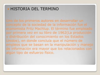 HISTORIA DEL TERMINOUno de los primeros autores en desarrollar un concepto de la sociedad de la información fue el economista Fritz Machlup. El término fue empleado por primera vez en su libro de 1962(La producción y distribución del conocimiento en los Estados Unidos), en donde concluía que el número de empleos que se basan en la manipulación y manejo de información era mayor que los relacionados con algún tipo de esfuerzo físico.