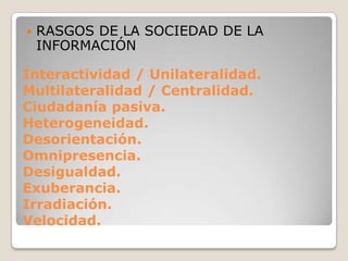 RASGOS DE LA SOCIEDAD DE LA INFORMACIÓNInteractividad / Unilateralidad.Multilateralidad / Centralidad.Ciudadanía pasiva.Heterogeneidad.Desorientación.Omnipresencia.Desigualdad.Exuberancia.Irradiación.Velocidad.