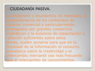 CIUDADANÍA PASIVA.La dispersión y abundancia de mensajes, la preponderancia de los contenidos de carácter comercial y particularmente propagados por grandes consorcios mediáticos y la ausencia de capacitación y reflexión suficientes sobre estos temas, suelen aunarse para que en la Sociedad de la Información el consumo prevalezca sobre la creatividad y el intercambio mercantil sea más frecuente que el intercambio de conocimientos.