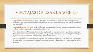 VENTAJAS DE USAR LA WEB 2.0
• Expansión del mercado: la web 2.0 influye en expandir el mercado panadero ya que ha
permitido que los medios interactivos puedan acceder al mercado regional, local, nacional e
internacional.
• La participación sea mas activa: Mejorar la comunicación con las demás personas como
el chat, los foros, las redes sociales, los blogs, etc.
• Mas Económico: Utilizando los medios de la web es mas económico que hacer mensajes
de comunicación tradicionales ( volantes ) ya que en la web se puede usar ampliamente para
la producción de servicios y hay mucha mas información.
• Fácil Monitoreo: Permite que se haga de una forma mas practica y sencilla, las estrategias
de mercadeo para evaluar el comportamiento y analizar los cambios del consumo hacia los
usuarios.
 