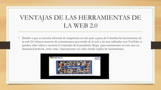 VENTAJAS DE LAS HERRAMIENTAS DE
LA WEB 2.0
• Debido a que se necesita informar de maquinaria en otro país a parte de Colombia las herramientas de
la web 2.0 ofrecen maneras de comunicarnos por medio de la web y las mas utilizadas son: YouTube se
pueden subir videos y mostrar el contenido de la panadería, Skype para comunicarse en este caso en
alemania,Facebook, entre otras. Aquí presento un video donde explica las herramientas
 