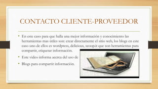 CONTACTO CLIENTE-PROVEEDOR
• En este caso para que halla una mejor información y conocimiento las
herramientas mas útiles son: crear directamente el sitio web, los blogs en este
caso uno de ellos es wordpress, delicious, scoop.it que son herramientas para
compartir, etiquetar información.
• Este video informa acerca del uso de
• Blogs para compartir información.
 