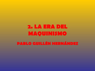 2. LA ERA DEL
    MAQUINISMO
PABLO GUILLÉN HERNÁNDEZ
 