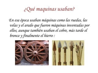 ¿Qué maquinas usaban?
En esa época usaban máquinas como las ruedas, las
velas y el arado que fueron máquinas inventadas por
ellos, aunque también usaban el cobre, más tarde el
bronce y finalmente el hierro :
 