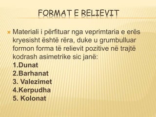 FORMAT E RELIEVIT
 Materiali i përfituar nga veprimtaria e erës
kryesisht është rëra, duke u grumbulluar
formon forma të relievit pozitive në trajtë
kodrash asimetrike sic janë:
1.Dunat
2.Barhanat
3. Valezimet
4.Kerpudha
5. Kolonat
 