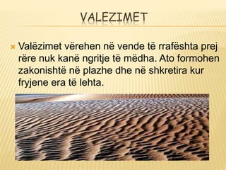 VALEZIMET
 Valëzimet vërehen në vende të rrafështa prej
rëre nuk kanë ngritje të mëdha. Ato formohen
zakonishtë në plazhe dhe në shkretira kur
fryjene era të lehta.
 