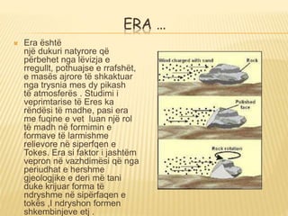 ERA …
 Era është
një dukuri natyrore që
përbehet nga lëvizja e
rregullt, pothuajse e rrafshët,
e masës ajrore të shkaktuar
nga trysnia mes dy pikash
të atmosferës . Studimi i
veprimtarise të Eres ka
rëndësi të madhe, pasi era
me fuqine e vet luan një rol
të madh në formimin e
formave të larmishme
relievore në siperfqen e
Tokes. Era si faktor i jashtëm
vepron në vazhdimësi që nga
periudhat e hershme
gjeologjike e deri më tani
duke krijuar forma të
ndryshme në sipërfaqen e
tokës ,I ndryshon formen
shkembinjeve etj .
 