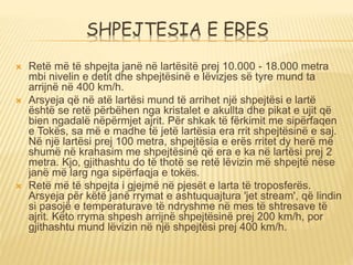 SHPEJTESIA E ERES
 Retë më të shpejta janë në lartësitë prej 10.000 - 18.000 metra
mbi nivelin e detit dhe shpejtësinë e lëvizjes së tyre mund ta
arrijnë në 400 km/h.
 Arsyeja që në atë lartësi mund të arrihet një shpejtësi e lartë
është se retë përbëhen nga kristalet e akullta dhe pikat e ujit që
bien ngadalë nëpërmjet ajrit. Për shkak të fërkimit me sipërfaqen
e Tokës, sa më e madhe të jetë lartësia era rrit shpejtësinë e saj.
Në një lartësi prej 100 metra, shpejtësia e erës rritet dy herë më
shumë në krahasim me shpejtësinë që era e ka në lartësi prej 2
metra. Kjo, gjithashtu do të thotë se retë lëvizin më shpejtë nëse
janë më larg nga sipërfaqja e tokës.
 Retë më të shpejta i gjejmë në pjesët e larta të troposferës.
Arsyeja për këtë janë rrymat e ashtuquajtura 'jet stream', që lindin
si pasojë e temperaturave të ndryshme në mes të shtresave të
ajrit. Këto rryma shpesh arrijnë shpejtësinë prej 200 km/h, por
gjithashtu mund lëvizin në një shpejtësi prej 400 km/h.
 
