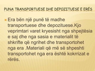 PUNA TRANSPORTUESE DHE DEPOZITUESE E ERËS
 Era bën një punë të madhe
transportuese dhe depozituese.Kjo
veprimtari varet kryesisht nga shpejtësia
e saj dhe nga sasia e materialit të
shkrifte që ngrihet dhe transportohet
nga era .Materiali që më së shpeshti
transportohet nga era është kokrrizat e
rërës.
 
