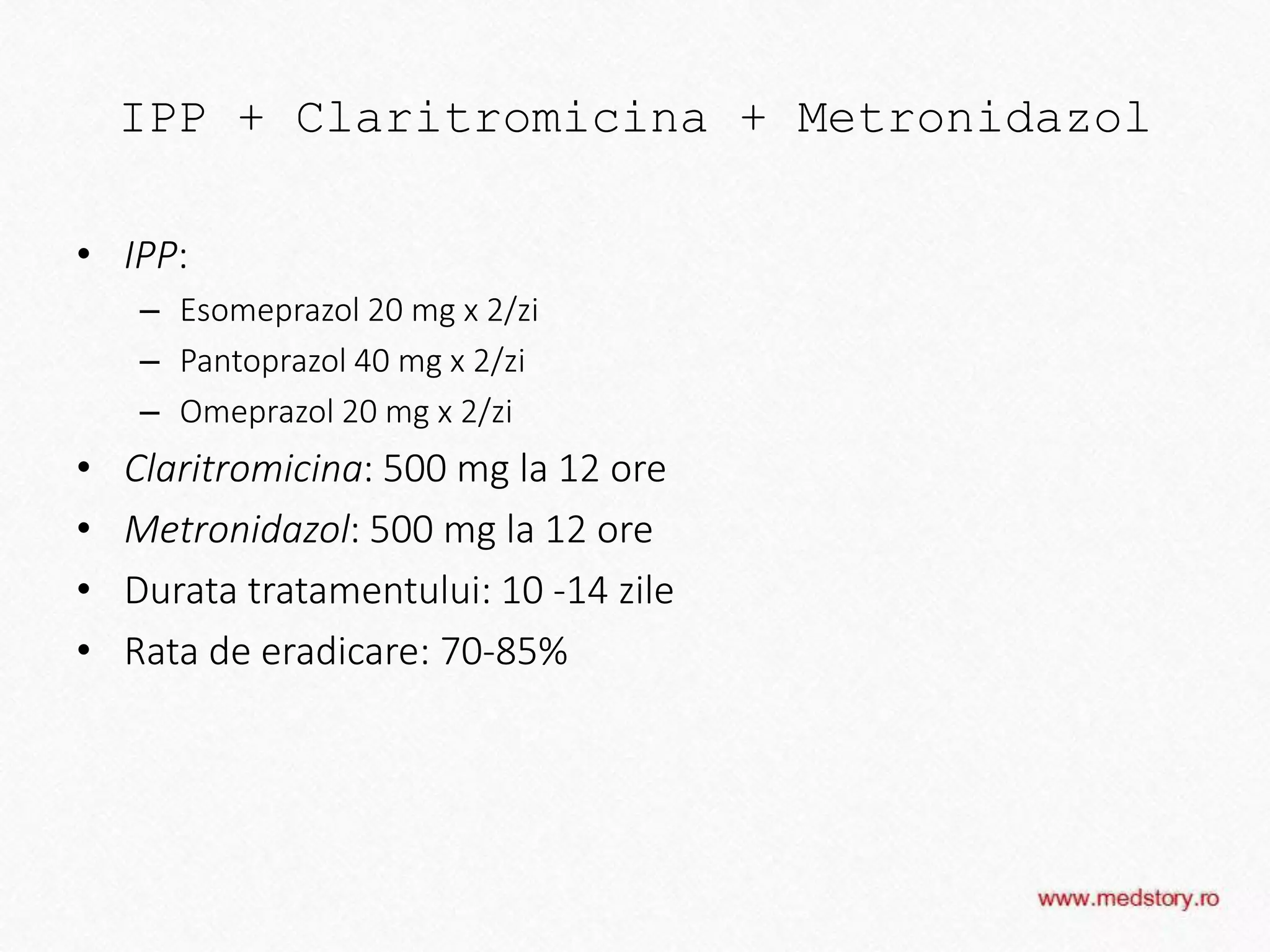 IPP + Claritromicina + Metronidazol
• IPP:
– Esomeprazol 20 mg x 2/zi
– Pantoprazol 40 mg x 2/zi
– Omeprazol 20 mg x 2/zi
• Claritromicina: 500 mg la 12 ore
• Metronidazol: 500 mg la 12 ore
• Durata tratamentului: 10 -14 zile
• Rata de eradicare: 70-85%
 