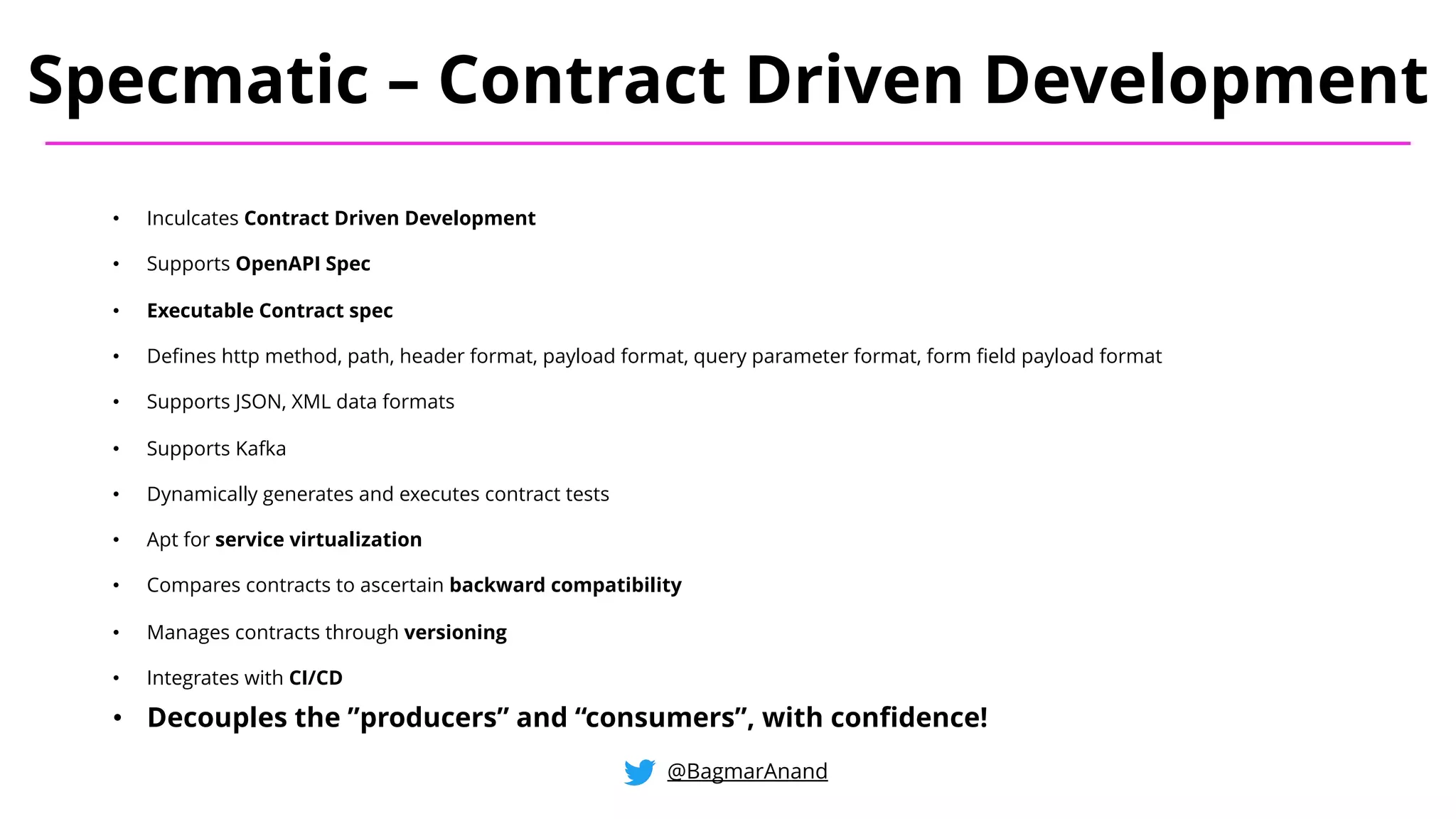 • Inculcates Contract Driven Development
• Supports OpenAPI Spec
• Executable Contract spec
• Defines http method, path, header format, payload format, query parameter format, form field payload format
• Supports JSON, XML data formats
• Supports Kafka
• Dynamically generates and executes contract tests
• Apt for service virtualization
• Compares contracts to ascertain backward compatibility
• Manages contracts through versioning
• Integrates with CI/CD
Specmatic – Contract Driven Development
@BagmarAnand
• Decouples the ”producers” and “consumers”, with confidence!
 