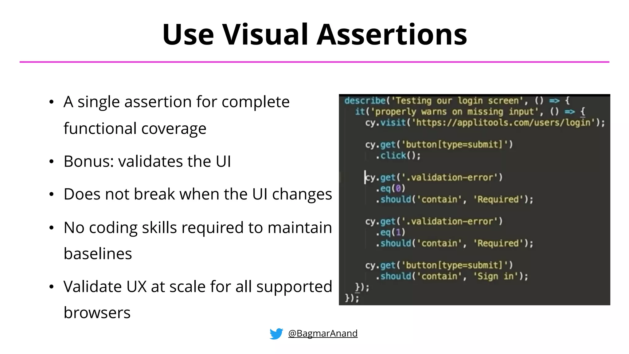 • A single assertion for complete
functional coverage
• Bonus: validates the UI
• Does not break when the UI changes
• No coding skills required to maintain
baselines
• Validate UX at scale for all supported
browsers
Use Visual Assertions
@BagmarAnand
 