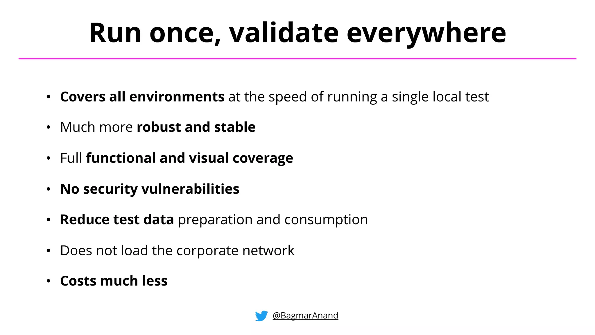 • Covers all environments at the speed of running a single local test
• Much more robust and stable
• Full functional and visual coverage
• No security vulnerabilities
• Reduce test data preparation and consumption
• Does not load the corporate network
• Costs much less
Run once, validate everywhere
@BagmarAnand
 