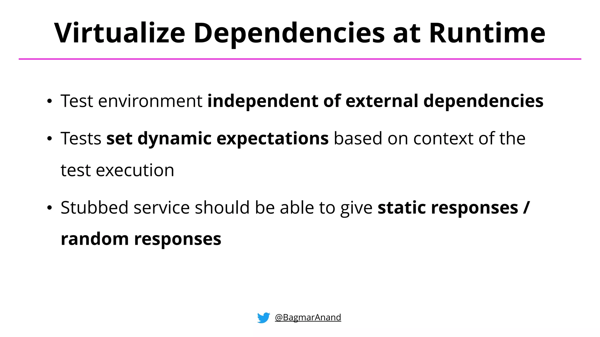 • Test environment independent of external dependencies
• Tests set dynamic expectations based on context of the
test execution
• Stubbed service should be able to give static responses /
random responses
Virtualize Dependencies at Runtime
@BagmarAnand
 