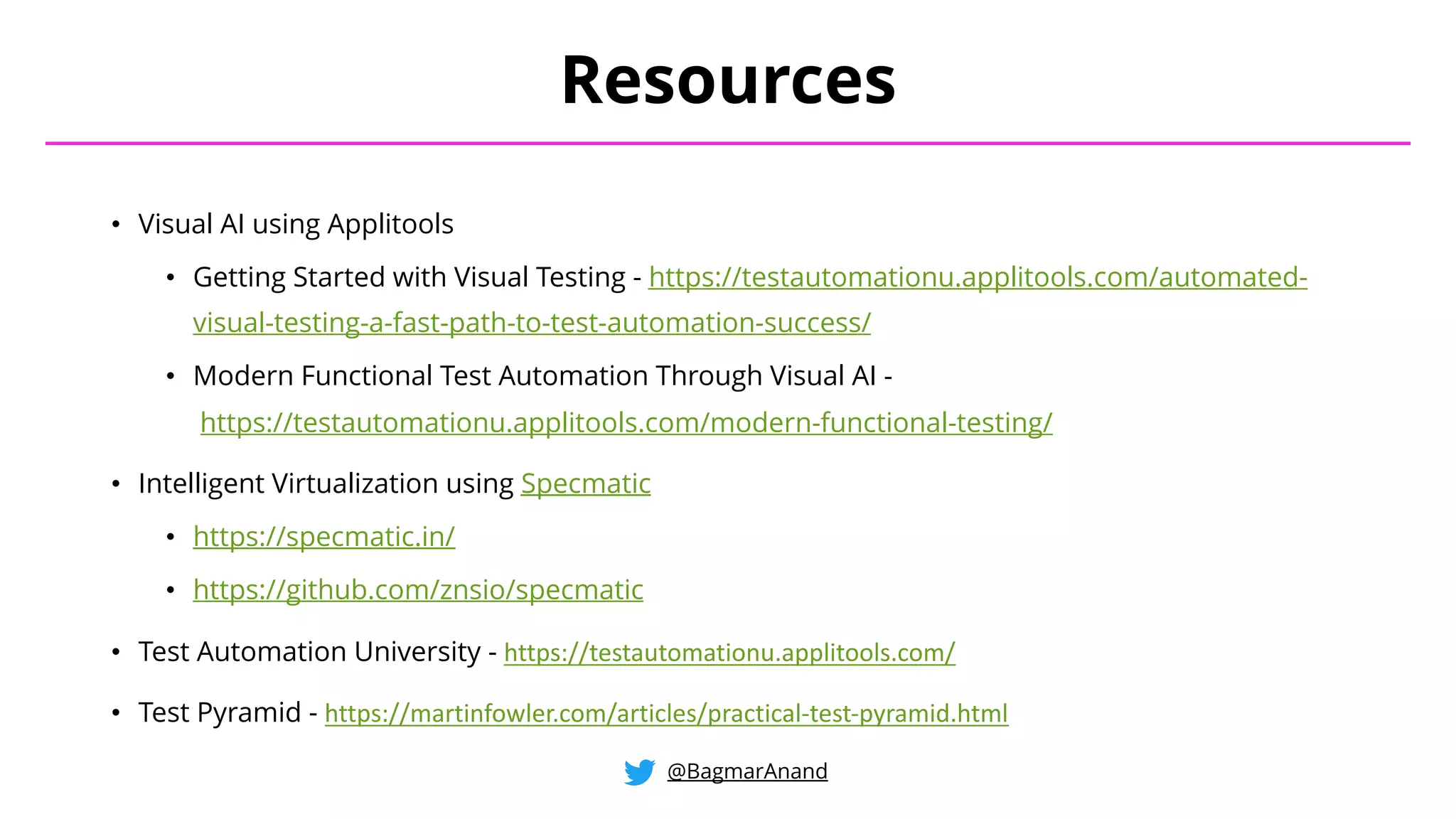 • Visual AI using Applitools
• Getting Started with Visual Testing - https://testautomationu.applitools.com/automated-
visual-testing-a-fast-path-to-test-automation-success/
• Modern Functional Test Automation Through Visual AI -
https://testautomationu.applitools.com/modern-functional-testing/
• Intelligent Virtualization using Specmatic
• https://specmatic.in/
• https://github.com/znsio/specmatic
• Test Automation University - https://testautomationu.applitools.com/
• Test Pyramid - https://martinfowler.com/articles/practical-test-pyramid.html
Resources
@BagmarAnand
 
