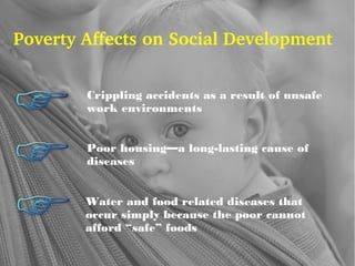Poverty Affects on Social Development
Crippling accidents as a result of unsafe
work environments
Poor housing—a long-lasting cause of
diseases
Water and food related diseases that
occur simply because the poor cannot
afford “safe” foods
 