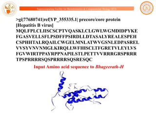 Supercomputing Facility for Bioinformatics & Computational Biology IITD

>gi|77680741|ref|YP_355335.1| precore/core protein
[Hepatitis B virus]
MQLFPLCLIISCSCPTVQASKLCLGWLWGMDIDPYKE
FGASVELLSFLPSDFFPSIRDLLDTASALYREALESPEH
CSPHHTALRQAILCWGELMNLATWVGSNLEDPASREL
VVSYVNVNMGLKIRQLLWFHISCLTFGRETVLEYLVS
FGVWIRTPPAYRPPNAPILSTLPETTVVRRRGRSPRRR
TPSPRRRRSQSPRRRRSQSRESQC
Input Amino acid sequence to Bhageerath-H

 