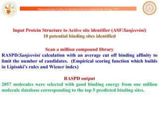 Supercomputing Facility for Bioinformatics & Computational Biology IITD

Input Protein Structure to Active site identifier (ASF/Sanjeevini)
10 potential binding sites identified
Scan a million compound library
RASPD/Sanjeevini calculation with an average cut off binding affinity to
limit the number of candidates. (Empirical scoring function which builds
in Lipisnki‟s rules and Wiener index)
RASPD output
2057 molecules were selected with good binding energy from one million
molecule database corresponding to the top 5 predicted binding sites.

 
