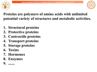 Supercomputing Facility for Bioinformatics & Computational Biology IITD

Proteins are polymers of amino acids with unlimited
potential variety of structures and metabolic activities.
1.
2.
3.
4.
5.
6.
7.
8.
9.

Structural proteins
Protective proteins
Contractile proteins
Transport proteins
Storage proteins
Toxins
Hormones
Enzymes
.......

 