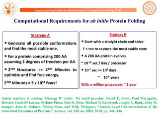 Supercomputing Facility for Bioinformatics & Computational Biology IITD

Computational Requirements for ab initio Protein Folding
Strategy A

• Generate

all possible conformations
and find the most stable one.

Strategy B

• Start with a straight chain and solve
F = ma to capture the most stable state

• For a protein comprising 200 AA

• A 200 AA protein evolves

assuming 2 degrees of freedom per AA

~ 10-10 sec / day / processor

• 2200

• 10-2 sec => 108 days

Structures => 2200 Minutes to
optimize and find free energy.
2200 Minutes = 3 x 1054 Years!

~ 106 years
With a million processors ~ 1 year

Anton machine is making „Strategy B‟ viable for small proteins: David E. Shaw, Paul Maragakis,
Kresten Lindorff-Larsen, Stefano Piana, Ron O. Dror, Michael P. Eastwood, Joseph A. Bank, John M.
Jumper, John K. Salmon, Yibing Shan, and Willy Wriggers, "Atomic-Level Characterization of the
Structural Dynamics of Proteins," Science, vol. 330, no. 6002, 2010, pp. 341–346.

 