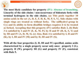 Supercomputing Facility for Bioinformatics & Computational Biology IITD

The most likely candidate for property (IV): Absence of branching.
Linearity of the side chains / non-occurrence of bidentate forks with
terminal hydrogens in the side chains. (a) This pools together 10
amino acids in the set {A, D, E, F, H, K, M, P, S, Y}. Side chains with
single rings are treated as without forks. The sulfhydryl group in
Cys and its ability to form disulfide bridges requires it to be treated
as forked. Accepting that this property (IV) satisfies Rule 2, (b) Rule
3 is satisfied by I and IV (E, K, M, P); by II and IV (H, K, S, Y) and
by III and IV (A, D, M, S). (c) Also, Rule 4 is satisfied by I, II and IV
(K), by I, III and IV (M) and by II, III and IV (S).
With all the four properties (I, II, III and IV) specified, amino acids
characterized by a single property occur only once: property I (L),
property II (W), property III (G) and property IV (F), consistent
with Rule 5.

 