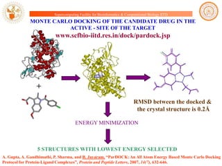 Supercomputing Facility for Bioinformatics & Computational Biology IITD

MONTE CARLO DOCKING OF THE CANDIDATE DRUG IN THE
ACTIVE - SITE OF THE TARGET

www.scfbio-iitd.res.in/dock/pardock.jsp

+
RMSD between the docked &
the crystal structure is 0.2Å
ENERGY MINIMIZATION

5 STRUCTURES WITH LOWEST ENERGY SELECTED
A. Gupta, A. Gandhimathi, P. Sharma, and B. Jayaram, “ParDOCK: An All Atom Energy Based Monte Carlo Docking
Protocol for Protein-Ligand Complexes”, Protein and Peptide Letters, 2007, 14(7), 632-646.

 