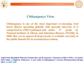 Supercomputing Facility for Bioinformatics & Computational Biology IITD

Chikungunya Virus
Chikungunya is one of the most important re-emerging viral
borne disease spreading globally with sporadic intervals. It is
categorized as a BSL3 pathogen and under „C‟ grade by
National Institute of Allergy and Infectious Diseases (NIAID), in
2008. But, yet no approved drug/vaccine is available currently in
the public domain for its treatment/prevention.

Anjali Soni, Khushhali Menaria, Pratima Ray and B. Jayaram. “Genomes to Hits in Silico: A Country
Path Today, A Highway Tomorrow: A case study of chikungunya”, Current Pharmaceutical Design,
2013, 19, 4687-4700 .

 