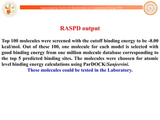Supercomputing Facility for Bioinformatics & Computational Biology IITD

RASPD output
Top 100 molecules were screened with the cutoff binding energy to be -8.00
kcal/mol. Out of these 100, one molecule for each model is selected with
good binding energy from one million molecule database corresponding to
the top 5 predicted binding sites. The molecules were choosen for atomic
level binding energy calculations using ParDOCK/Sanjeevini.
These molecules could be tested in the Laboratory.

 