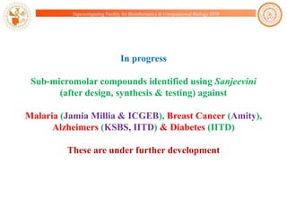 Supercomputing Facility for Bioinformatics & Computational Biology IITD

In progress
Sub-micromolar compounds identified using Sanjeevini
(after design, synthesis & testing) against
Malaria (Jamia Millia & ICGEB), Breast Cancer (Amity),
Alzheimers (KSBS, IITD) & Diabetes (IITD)

These are under further development

 