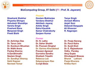 Supercomputing Facility for Bioinformatics & Computational Biology IITD

BioComputing Group, IIT Delhi (PI : Prof. B. Jayaram)

Shashank Shekhar
Priyanka Dhingra
Ashutosh Shandilya
Varsha Singh
Prashant Rana
Manpreet Singh
Preeti Bisht

Present
Goutam Mukherjee
Vandana Shekhar
Abhilash Jayaraj
Ankita Singh
Rahul Kaushik
Samar Chakraborty
Sanjeev Kumar

Dr. Achintya Das
Dr. Tarun Jain
Dr. Kumkum Bhushan
Dr. Nidhi Arora
Pankaj Sharma
A.Gandhimathi
Neelam Singh
Dr. Sandhya Shenoy
Sahil Kapoor
Navneet Tomar

Former
Dr. N. Latha
Dr. Saher Shaikh
Dr. Poonam Singhal
Dr. Garima Khandelwal
Praveen Agrawal
Gurvisha Sandhu
Shailesh Tripathi
Rebecca Lee
Satyanarayan Rao
Surojit Bose

Tanya Singh
Avinash Mishra
Anjali Soni
Debarati Dasgupta
Ali Khosravi
R. Nagarajan

Dr. Pooja Narang
Dr. Parul Kalra
Dr. Surjit Dixit
Dr. E. Rajasekaran
Vidhu Pandey
Anuj Gupta
Dhrubajyoti Biswas
Bharat Lakhani
Pooja Khurana
Kritika Karri

 