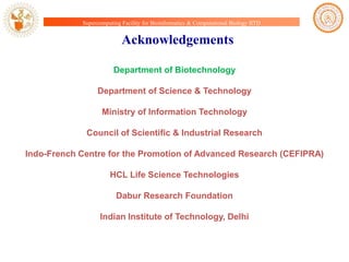Supercomputing Facility for Bioinformatics & Computational Biology IITD

Acknowledgements
Department of Biotechnology
Department of Science & Technology
Ministry of Information Technology
Council of Scientific & Industrial Research

Indo-French Centre for the Promotion of Advanced Research (CEFIPRA)
HCL Life Science Technologies
Dabur Research Foundation

Indian Institute of Technology, Delhi

 