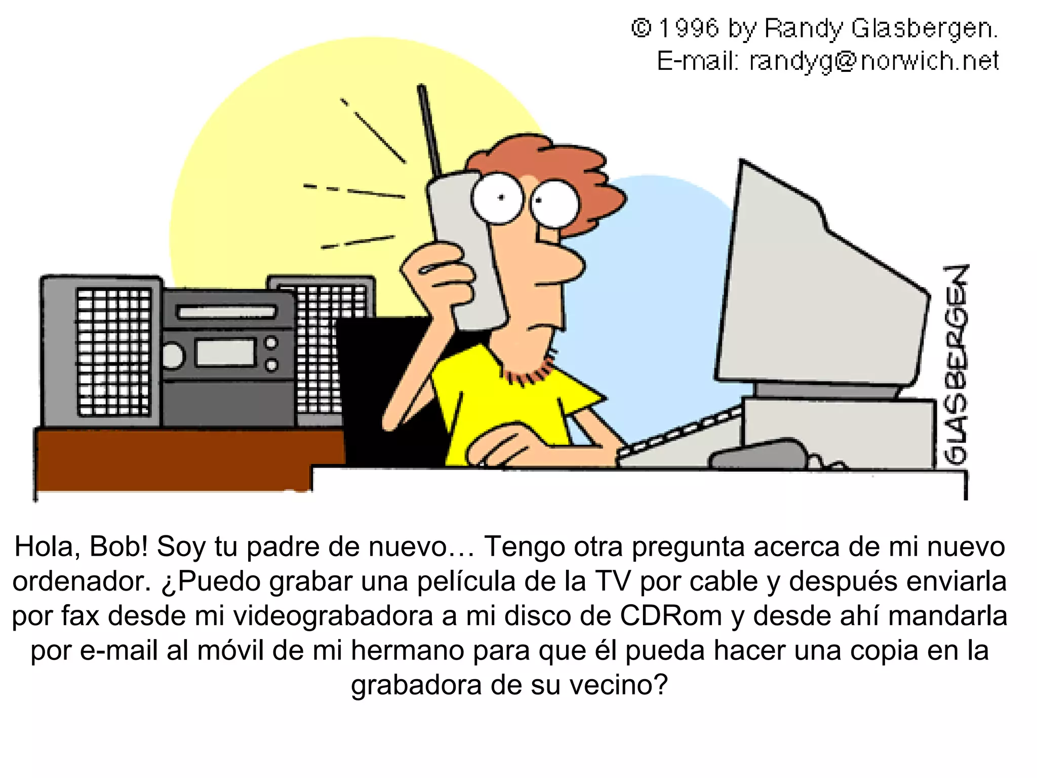 Hola , Bob! Soy tu padre de nuevo… Tengo otra pregunta acerca de mi nuevo ordenador. ¿Puedo grabar una película de la TV por cable y después enviarla por fax desde mi videograbadora a mi disco de CDRom y desde ahí mandarla por e-mail al móvil de mi hermano para que él pueda hacer una copia en la grabadora de su vecino?