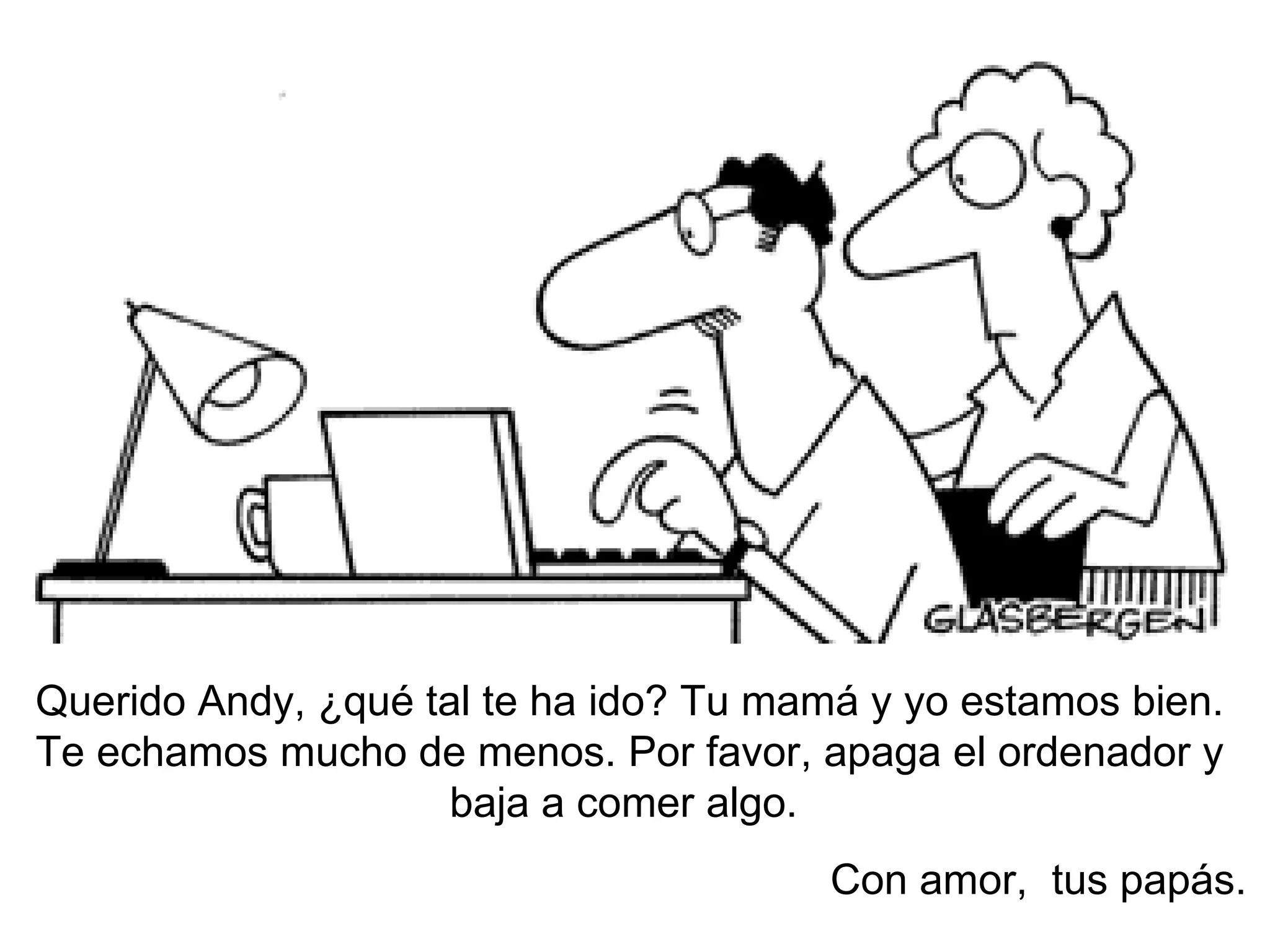 Querido Andy, ¿qué tal te ha ido? Tu mam á y yo estamos bien. Te echamos mucho de menos. Por favor, apaga el ordenador y baja a comer algo.  Con amor,  tus papás. 