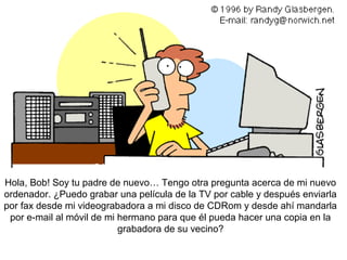 Hola, Bob! Soy tu padre de nuevo… Tengo otra pregunta acerca de mi nuevo
ordenador. ¿Puedo grabar una película de la TV por cable y después enviarla
por fax desde mi videograbadora a mi disco de CDRom y desde ahí mandarla
 por e-mail al móvil de mi hermano para que él pueda hacer una copia en la
                           grabadora de su vecino?
 