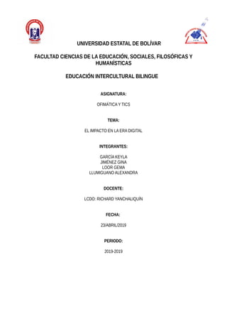 UNIVERSIDAD ESTATAL DE BOLÍVAR
FACULTAD CIENCIAS DE LA EDUCACIÓN, SOCIALES, FILOSÓFICAS Y
HUMANÍSTICAS
EDUCACIÓN INTERCULTURAL BILINGUE
ASIGNATURA:
OFIMÁTICA Y TICS
TEMA:
EL IMPACTO EN LA ERA DIGITAL
INTEGRANTES:
GARCÍA KEYLA
JIMÉNEZ GINA
LOOR GEMA
LLUMIGUANO ALEXANDRA
DOCENTE:
LCDO: RICHARD YANCHALIQUÍN
FECHA:
23/ABRIL/2019
PERIODO:
2019-2019
 