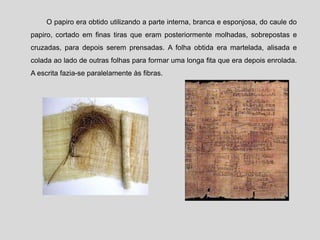 O papiro era obtido utilizando a parte interna, branca e esponjosa, do caule do
papiro, cortado em finas tiras que eram posteriormente molhadas, sobrepostas e
cruzadas, para depois serem prensadas. A folha obtida era martelada, alisada e
colada ao lado de outras folhas para formar uma longa fita que era depois enrolada.
A escrita fazia-se paralelamente às fibras.
 