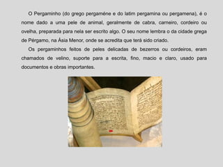 O Pergaminho (do grego pergaméne e do latim pergamina ou pergamena), é o
nome dado a uma pele de animal, geralmente de cabra, carneiro, cordeiro ou
ovelha, preparada para nela ser escrito algo. O seu nome lembra o da cidade grega
de Pérgamo, na Ásia Menor, onde se acredita que terá sido criado.
Os pergaminhos feitos de peles delicadas de bezerros ou cordeiros, eram
chamados de velino, suporte para a escrita, fino, macio e claro, usado para
documentos e obras importantes.
 