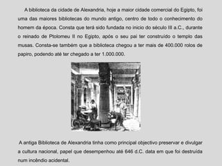 A biblioteca da cidade de Alexandria, hoje a maior cidade comercial do Egipto, foi
uma das maiores bibliotecas do mundo antigo, centro de todo o conhecimento do
homem da época. Consta que terá sido fundada no inicio do século III a.C., durante
o reinado de Ptolomeu II no Egipto, após o seu pai ter construído o templo das
musas. Consta-se também que a biblioteca chegou a ter mais de 400.000 rolos de
papiro, podendo até ter chegado a ter 1.000.000.
A antiga Biblioteca de Alexandria tinha como principal objectivo preservar e divulgar
a cultura nacional, papel que desempenhou até 646 d.C. data em que foi destruída
num incêndio acidental.
 