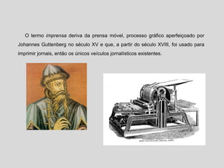 O termo imprensa deriva da prensa móvel, processo gráfico aperfeiçoado por
Johannes Guttenberg no século XV e que, a partir do século XVIII, foi usado para
imprimir jornais, então os únicos veículos jornalísticos existentes.
 
