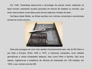 Em 1440, Gutenberg desenvolve a tecnologia da prensa móvel, utilizando os
tipos móveis: caracteres avulsos gravados em blocos de madeira ou chumbo, que
eram rearrumados numa tábua para formar palavras e frases do texto.
Na Baixa Idade Média, as folhas escritas com notícias comerciais e económicas
tornam-se muito comuns.
Esta arte propagou-se com uma rapidez impressionante pelo vale do Rio Reno e
por toda a Europa. Entre 1452 e 1470, a imprensa conquistou nove cidades
germânicas e várias localidades italianas, bem como Paris e Sevilha. Dez anos
depois, registava-se a existência de oficinas de impressão em 108 cidades; em
1500, o seu número era de 226.
 