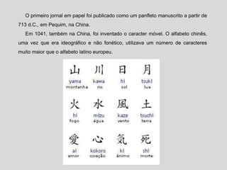 O primeiro jornal em papel foi publicado como um panfleto manuscrito a partir de
713 d.C., em Pequim, na China.
Em 1041, também na China, foi inventado o caracter móvel. O alfabeto chinês,
uma vez que era ideográfico e não fonético, utilizava um número de caracteres
muito maior que o alfabeto latino europeu.
 