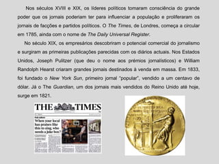Nos séculos XVIII e XIX, os líderes políticos tomaram consciência do grande
poder que os jornais poderiam ter para influenciar a população e proliferaram os
jornais de facções e partidos políticos. O The Times, de Londres, começa a circular
em 1785, ainda com o nome de The Daily Universal Register.
No século XIX, os empresários descobriram o potencial comercial do jornalismo
e surgiram as primeiras publicações parecidas com os diários actuais. Nos Estados
Unidos, Joseph Pulitzer (que deu o nome aos prémios jornalísticos) e William
Randolph Hearst criaram grandes jornais destinados à venda em massa. Em 1833,
foi fundado o New York Sun, primeiro jornal “popular”, vendido a um centavo de
dólar. Já o The Guardian, um dos jornais mais vendidos do Reino Unido até hoje,
surge em 1821.
 