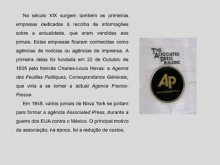 No século XIX surgem também as primeiras
empresas dedicadas à recolha de informações
sobre a actualidade, que eram vendidas aos
jornais. Estas empresas ficaram conhecidas como
agências de notícias ou agências de imprensa. A
primeira delas foi fundada em 22 de Outubro de
1835 pelo francês Charles-Louis Havas: a Agence
des Feuilles Politiques, Correspondance Générale,
que viria a se tornar a actual Agence France-
Presse.
Em 1848, vários jornais de Nova York se juntam
para formar a agência Associated Press, durante a
guerra dos EUA contra o México. O principal motivo
da associação, na época, foi a redução de custos.
 