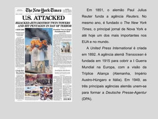 Em 1851, o alemão Paul Julius
Reuter funda a agência Reuters. No
mesmo ano, é fundado o The New York
Times, o principal jornal de Nova York e
até hoje um dos mais importantes nos
EUA e no mundo.
A United Press International é criada
em 1892. A agência alemã Transocean é
fundada em 1915 para cobrir a I Guerra
Mundial na Europa, com a visão da
Tríplice Aliança (Alemanha, Império
Austro-Húngaro e Itália). Em 1949, as
três principais agências alemãs unem-se
para formar a Deutsche Presse-Agentur
(DPA).
 