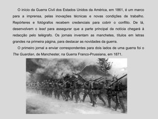 O início da Guerra Civil dos Estados Unidos da América, em 1861, é um marco
para a imprensa, pelas inovações técnicas e novas condições de trabalho.
Repórteres e fotógrafos recebem credenciais para cobrir o conflito. De lá,
desenvolvem o lead para assegurar que a parte principal da notícia chegará à
redacção pelo telégrafo. Os jornais inventam as manchetes, títulos em letras
grandes na primeira página, para destacar as novidades da guerra.
O primeiro jornal a enviar correspondentes para dois lados de uma guerra foi o
The Guardian, de Manchester, na Guerra Franco-Prussiana, em 1871.
 