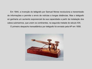 Em 1844, a invenção do telégrafo por Samuel Morse revoluciona a transmissão
de informações e permite o envio de notícias a longas distâncias. Mas o telégrafo
só ganharia um aumento exponencial da sua capacidade a partir da instalação dos
cabos submarinos, que unem os continentes, na segunda metade do século XIX.
O primeiro despacho transatlântico por telégrafo foi enviado pela AP em 1858.
 