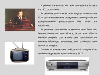 A primeira transmissão de rádio transatlântica foi feita
em 1903, por Marconi.
As primeiras emissoras de rádio, surgidas na década de
1920, passaram a ter mais protagonismo que os jornais, no
acompanhamento passo-a-passo dos factos da
actualidade.
As primeiras transmissões de televisão foram feitas nos
Estados Unidos nos anos 1930 e, já nos anos 1950, a
televisão competia com a rádio pela possibilidade de
transmitir informação instantânea, com o adicional lado
sedutor da imagem.
O vídeo foi inventado em 1951, mas só começou a ser
usado em larga escala a partir dos anos 1970.
 