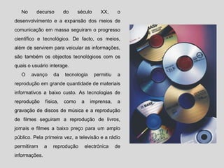 No decurso do século XX, o
desenvolvimento e a expansão dos meios de
comunicação em massa seguiram o progresso
científico e tecnológico. De facto, os meios,
além de servirem para veicular as informações,
são também os objectos tecnológicos com os
quais o usuário interage.
O avanço da tecnologia permitiu a
reprodução em grande quantidade de materiais
informativos a baixo custo. As tecnologias de
reprodução física, como a imprensa, a
gravação de discos de música e a reprodução
de filmes seguiram a reprodução de livros,
jornais e filmes a baixo preço para um amplo
público. Pela primeira vez, a televisão e a rádio
permitiram a reprodução electrónica de
informações.
 