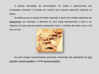 A escrita, tecnologia de comunicação, foi criada e desenvolvida nas
sociedades humanas e consiste em marcar num suporte específico palavras ou
ideias.
Acredita-se que a escrita se tenha originado a partir dos simples desenhos de
ideogramas: por exemplo, o desenho de uma maçã representaria o fruto e um
desenho de duas pernas poderia representar tanto o conceito de andar como o de
ficar em pé.
As mais antigas representações pictóricas conhecidas são apelidadas de Arte
rupestre, pintura rupestre ou ainda gravura rupestre.
 