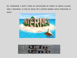 Se, inicialmente, o termo "meios de comunicação de massa" se referia a jornais,
rádio e televisões, no final do século XX a internet também entrou fortemente no
sector.
 